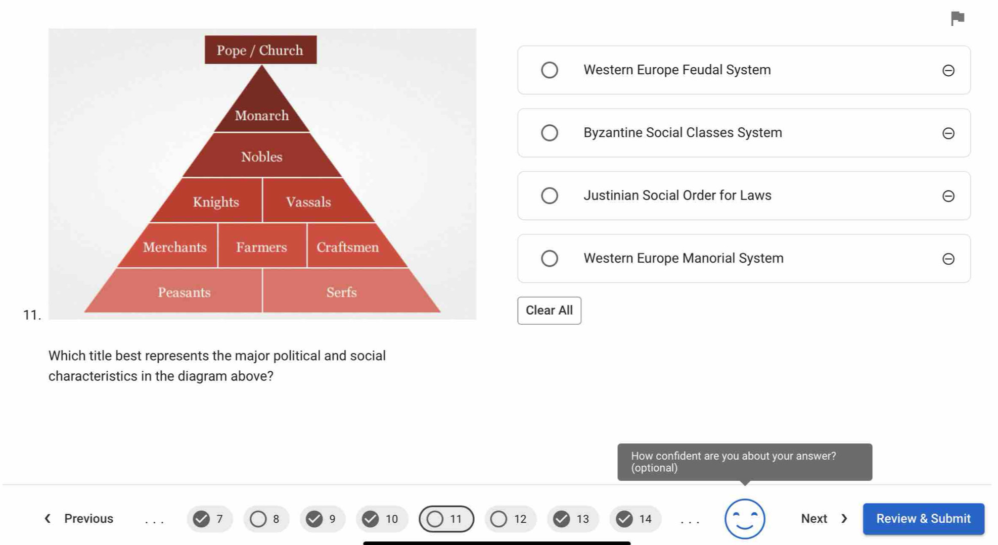 Western Europe Feudal System
Byzantine Social Classes System
Justinian Social Order for Laws
Western Europe Manorial System
Clear All
Which title best represents the major political and social
characteristics in the diagram above?
How confident are you about your answer?
(optional)
《 Previous 7 8 9 10 11 12 13 14 Next > Review & Submit