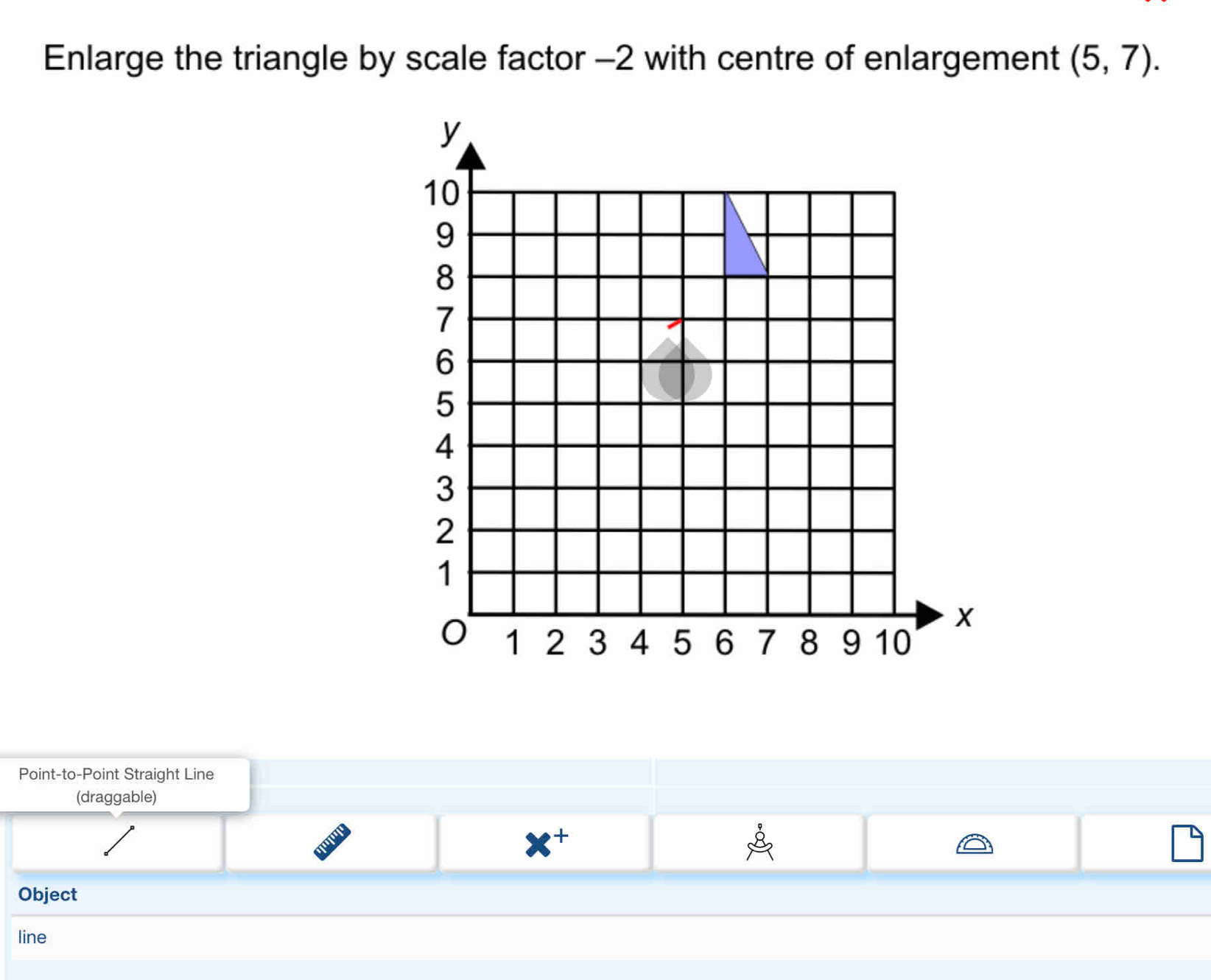 Enlarge the triangle by scale factor -2 with centre of enlargement (5,7). 
Point-to-Point Straight Line 
(draggable) 
+ 
Object 
line