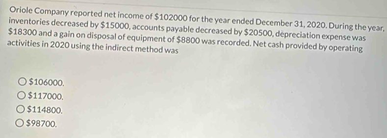 Oriole Company reported net income of $102000 for the year ended December 31, 2020. During the year,
inventories decreased by $15000, accounts payable decreased by $20500, depreciation expense was
$18300 and a gain on disposal of equipment of $8800 was recorded. Net cash provided by operating
activities in 2020 using the indirect method was
$106000.
$117000.
$114800.
$98700.