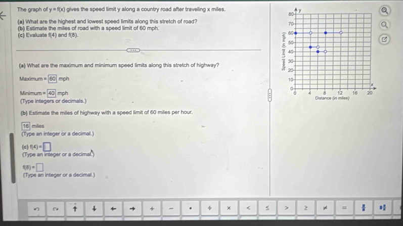 The graph of y=f(x) gives the speed limit y along a country road after traveling x miles.
80
y
(a) What are the highest and lowest speed limits along this stretch of road?
70
Q
(b) Estimate the miles of road with a speed limit of 60 mph : 
(c) Evaluate f(4) and f(8). 60 。
50
40
30
(a) What are the maximum and minimum speed limits along this stretch of highway?
20
Maximum =60 moh
10
3 8 12 16 20
Minimum =40mph 4 Distance (in miles) 
(Type integers or decimals.) 
(b) Estimate the miles of highway with a speed limit of 60 miles per hour.
16 miles
(Type an integer or a decimal.) 
(c) f(4)=□
(Type an integer or a decimal.)
f(8)=□
(Type an integer or a decimal.) 
↑ ← + . 4 x 2 = 