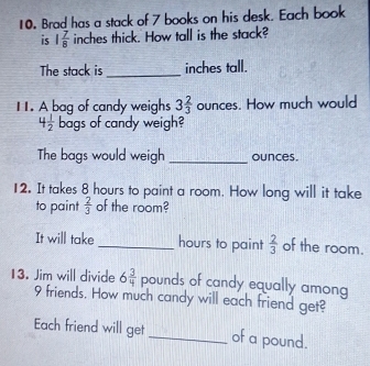 Brad has a stack of 7 books on his desk. Each book 
is 1 7/8  inches thick. How tall is the stack? 
The stack is_ inches tall. 
11. A bag of candy weighs 3 2/3  ounces. How much would
4 1/2  bags of candy weigh? 
The bags would weigh _ounces. 
12. It takes 8 hours to paint a room. How long will it take 
to paint  2/3  of the room? 
It will take_ hours to paint  2/3  of the room. 
13. Jim will divide 6 3/4  pounds of candy equally among
9 friends. How much candy will each friend get? 
Each friend will get _of a pound.