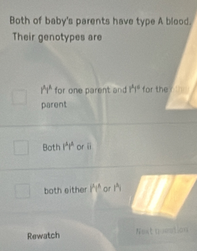 Both of baby's parents have type A blood.
Their genotypes are
l^Al^A for one parent and 1^A1^6 for the
parent
Both 1^A1^A or i
both either 1^A1^A or 1^Ai
Rewatch Next question