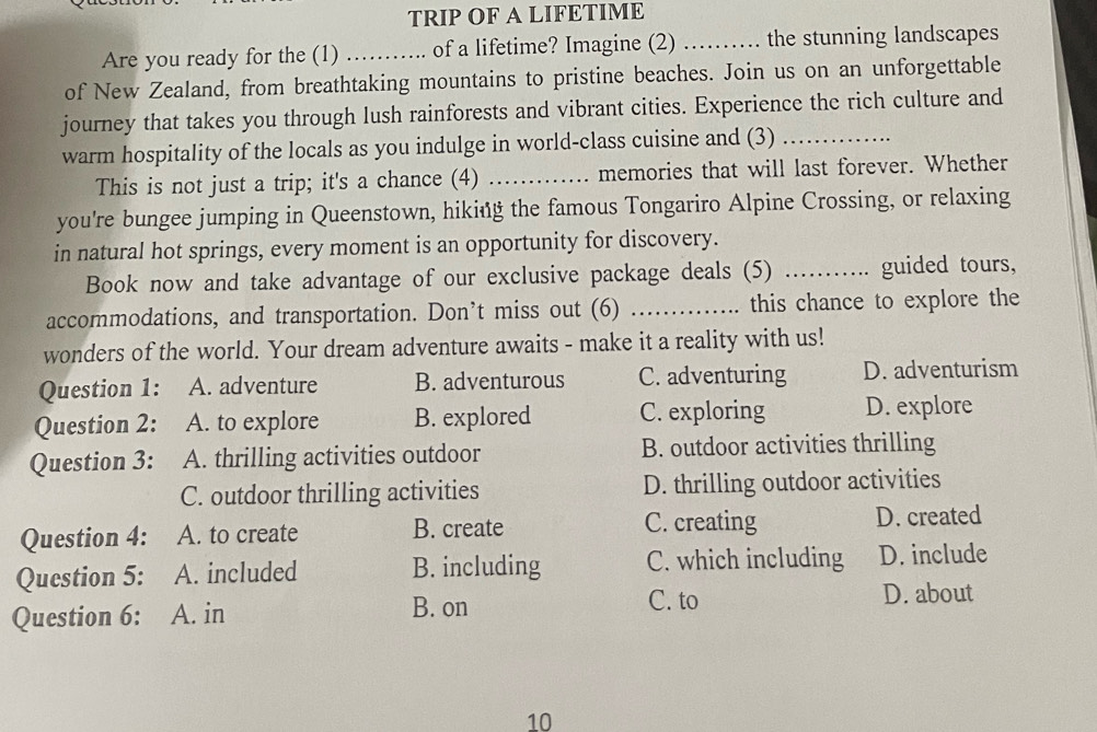 TRIP OF A LIFETIME
Are you ready for the (1) ……. of a lifetime? Imagine (2) …… the stunning landscapes
of New Zealand, from breathtaking mountains to pristine beaches. Join us on an unforgettable
journey that takes you through lush rainforests and vibrant cities. Experience the rich culture and
warm hospitality of the locals as you indulge in world-class cuisine and (3)_
This is not just a trip; it's a chance (4) _memories that will last forever. Whether
you're bungee jumping in Queenstown, hiking the famous Tongariro Alpine Crossing, or relaxing
in natural hot springs, every moment is an opportunity for discovery.
Book now and take advantage of our exclusive package deals (5) _guided tours,
accommodations, and transportation. Don’t miss out (6) _this chance to explore the
wonders of the world. Your dream adventure awaits - make it a reality with us!
Question 1: : A. adventure B. adventurous C. adventuring D. adventurism
Question 2: A. to explore B. explored C. exploring D. explore
Question 3: A. thrilling activities outdoor B. outdoor activities thrilling
C. outdoor thrilling activities D. thrilling outdoor activities
C. creating
Question 4: A. to create B. create D. created
Question 5: A. included B. including C. which including D. include
Question 6: A. in B. on C. to D. about
10