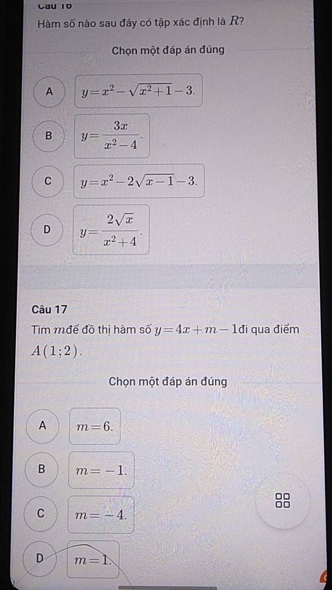 Cau 10
Hàm số nào sau đây có tập xác định là R?
Chọn một đáp án đúng
A y=x^2-sqrt(x^2+1)-3.
B y= 3x/x^2-4 .
C y=x^2-2sqrt(x-1)-3.
D y= 2sqrt(x)/x^2+4 . 
Câu 17
Tìm mđể đồ thị hàm số y=4x+m-1d i qua điểm
A(1;2). 
Chọn một đáp án đúng
A m=6.
B m=-1.
C m=-4.
D m=1.