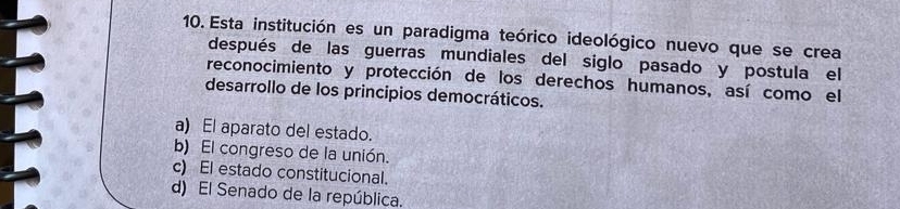 Esta institución es un paradigma teórico ideológico nuevo que se crea
después de las guerras mundiales del siglo pasado y postula el
reconocimiento y protección de los derechos humanos, así como el
desarrollo de los principios democráticos.
a) El aparato del estado.
b) El congreso de la unión.
c) El estado constitucional.
d) El Senado de la república.