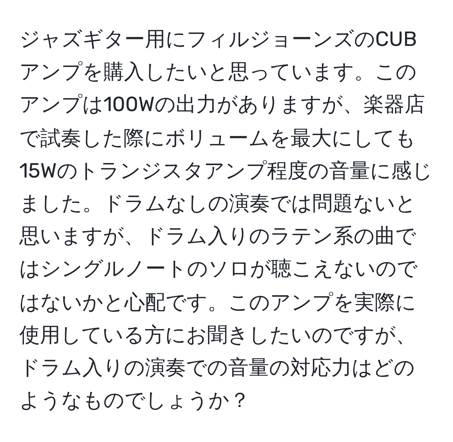 ジャズギター用にフィルジョーンズのCUBアンプを購入したいと思っています。このアンプは100Wの出力がありますが、楽器店で試奏した際にボリュームを最大にしても15Wのトランジスタアンプ程度の音量に感じました。ドラムなしの演奏では問題ないと思いますが、ドラム入りのラテン系の曲ではシングルノートのソロが聴こえないのではないかと心配です。このアンプを実際に使用している方にお聞きしたいのですが、ドラム入りの演奏での音量の対応力はどのようなものでしょうか？