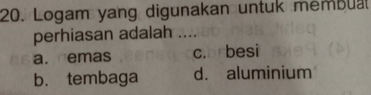 Logam yang digunakan untuk membual
perhiasan adalah ....
a. emas c. besi
b. tembaga
d. aluminium