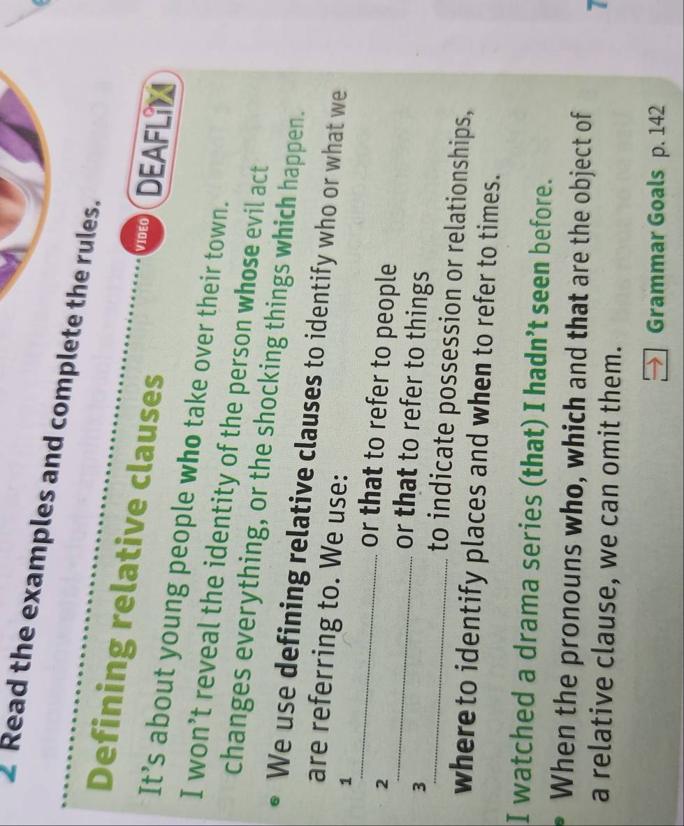 Read the examples and complete the rules. 
Defining relative clauses 
VIDEO DEAFLIN 
It’s about young people who take over their town. 
I won’t reveal the identity of the person whose evil act 
changes everything, or the shocking things which happen. 
We use defining relative clauses to identify who or what we 
_ 
are referring to. We use: 
1 
2 
or that to refer to people 
3 
_or that to refer to things 
_to indicate possession or relationships, 
whereto identify places and when to refer to times. 
I watched a drama series (that) I hadn’t seen before. 
When the pronouns who, which and that are the object of 
a relative clause, we can omit them. 
7 
Grammar Goals p. 142