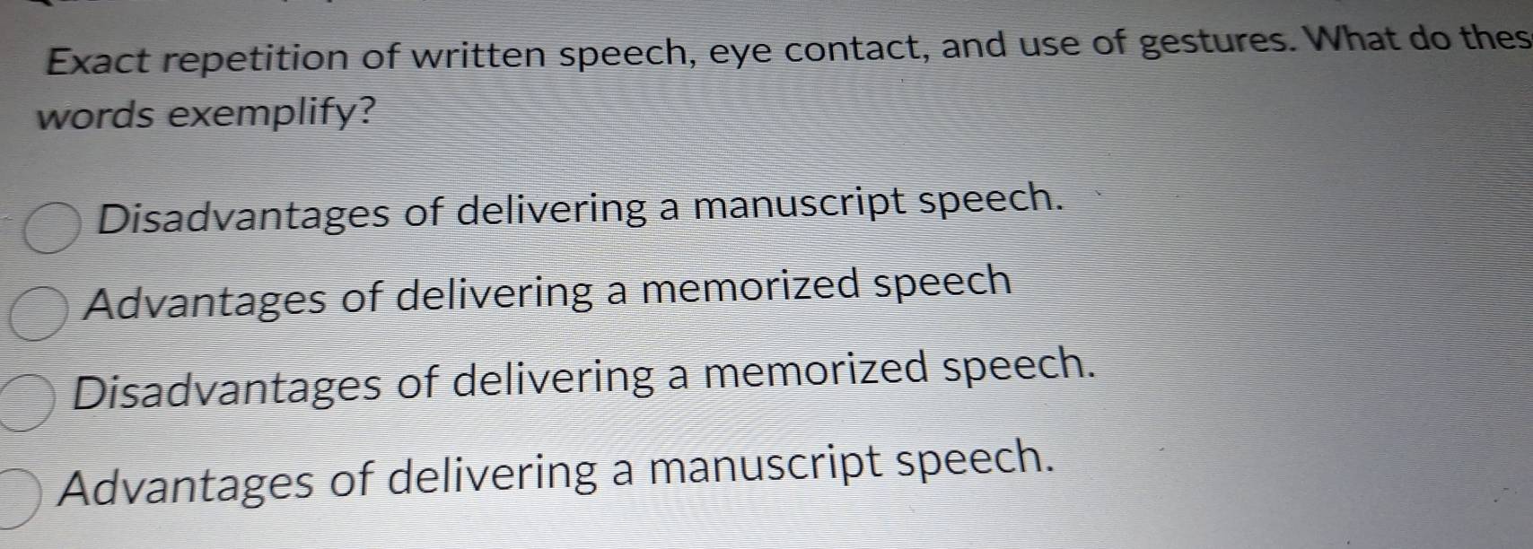 Exact repetition of written speech, eye contact, and use of gestures. What do thes
words exemplify?
Disadvantages of delivering a manuscript speech.
Advantages of delivering a memorized speech
Disadvantages of delivering a memorized speech.
Advantages of delivering a manuscript speech.