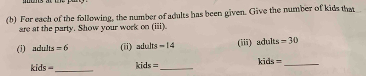 atts at the pa 
(b) For each of the following, the number of adults has been given. Give the number of kids that 
are at the party. Show your work on (iii). 
(i) adults =6 (ii) adults =14 (iii) adults =30
kids =_ kids =_ kids =_