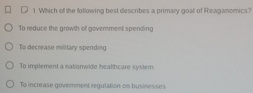 Which of the following best describes a primary goal of Reaganomics?
To reduce the growth of government spending
To decrease military spending
To implement a nationwide healthcare system
To increase government regulation on businesses