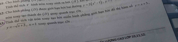 61: Cho hình pháng (1)
Tính thể tích V hình tròn xoay sinh ra bởi (H) k
52: Cho hình phẳng (D) được giới hạn bởi hai đường y=2(x^2-1); y=1 y=x+3. 
tròn xoay tạo thành do (D) quay quanh trục Ox.
532)Tính thể tích vật tròn xoay tạo bởi miền hình phẳng giới hạn bởi đồ thị hàm số
y=-sqrt(x+3), x=1 xoay quanh trục Ox.
ÍT LượNG CAO lớP 10, 11, 12.