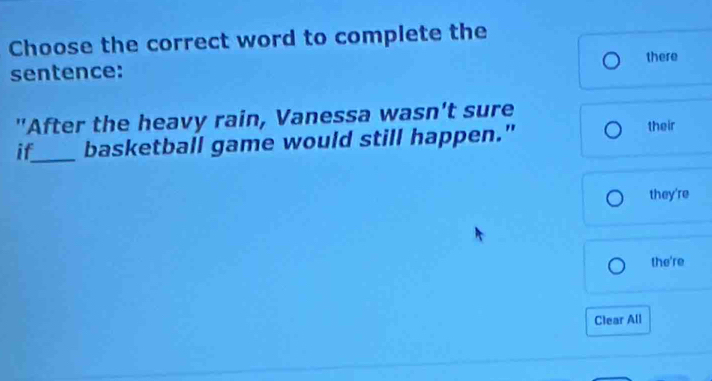 Choose the correct word to complete the 
there 
sentence: 
"After the heavy rain, Vanessa wasn't sure their 
if_ basketball game would still happen." 
they're 
the're 
Clear All