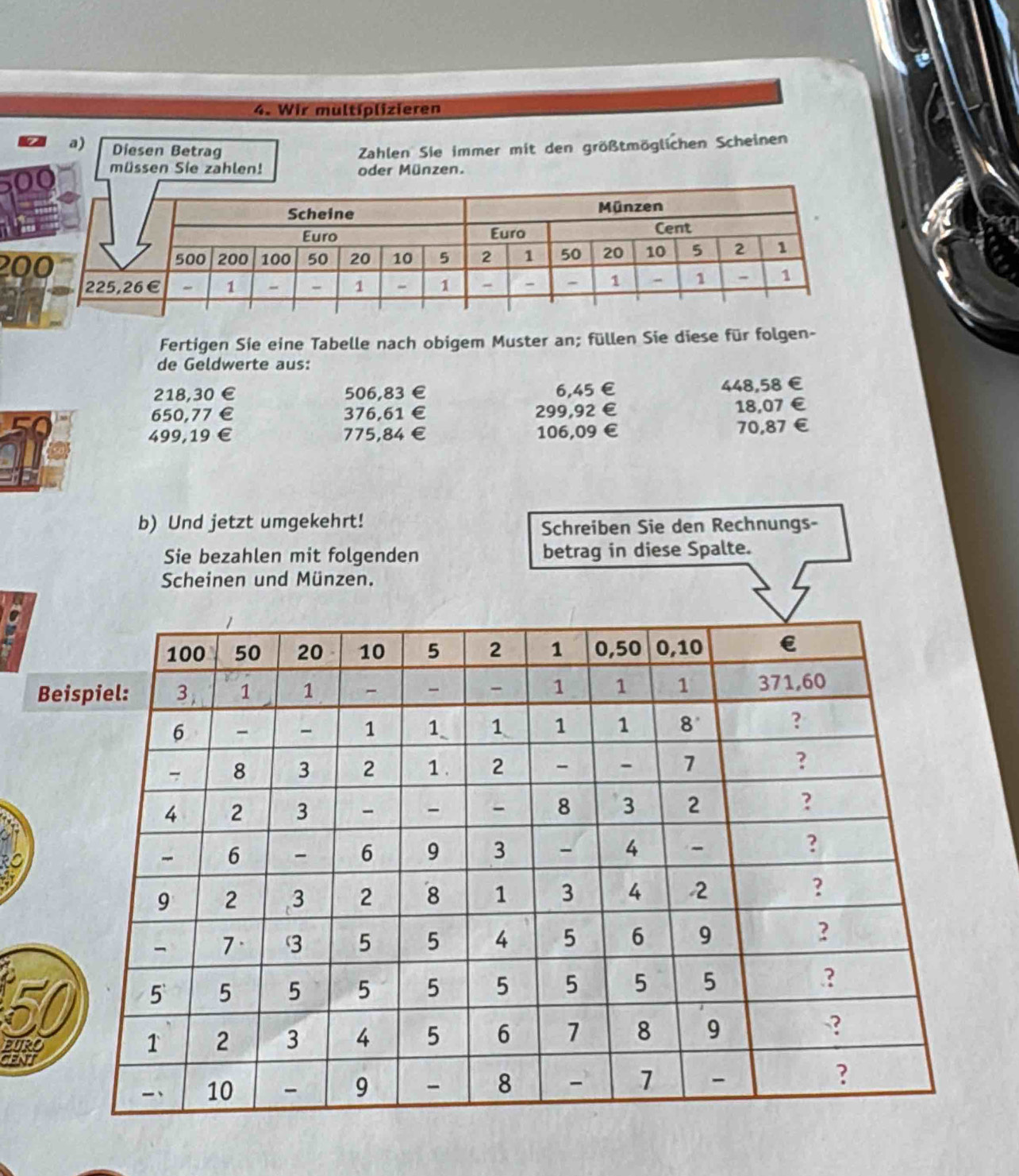 Wir multiplizieren 
a) Diesen Betrag Zahlen Sie immer mit den größtmöglichen Scheinen 
müssen Sie zahlen! oder Münzen.
20
Fertigen Sie eine Tabelle nach obigem Muster an; füllen Sie diese für folgen- 
de Geldwerte aus:
218,30 € 506,83 € 6,45 € 448,58€
650,77 € 376,61 € 299,92 € 18,07 €
499,19 € £ 775,84 € £ 106,09 € 70,87€
b) Und jetzt umgekehrt! 
Schreiben Sie den Rechnungs- 
Sie bezahlen mit folgenden betrag in diese Spalte. 
Scheinen und Münzen. 
Be
50
EURO
CENT