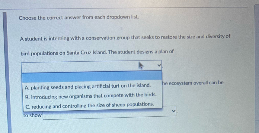 Choose the correct answer from each dropdown list.
A student is interning with a conservation group that seeks to restore the size and diversity of
bird populations on Santa Cruz Island. The student designs a plan of
A. planting seeds and placing artifcial turf on the island. he ecosystem overall can be
B. introducing new organisms that compete with the birds.
C. reducing and controlling the size of sheep populations.
to show