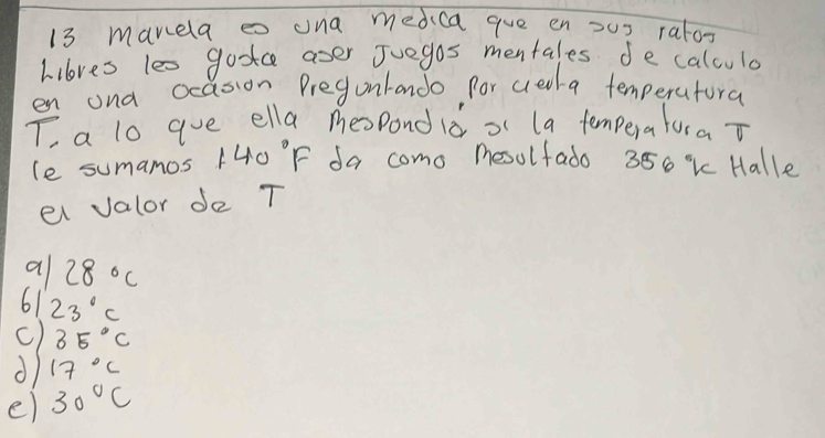 manela eo ona medica gue en x0x ratox
hilores les gootce aser Juegos mentales de calculo
en ona ocasion Pregunrando for creta temperatora
T a lo aue ella mespond id of (a temperaturaT
le sumamos 140°F da como mesulfado 350 % k Halle
el valor de T
a 28°C
61 23°C
c) 35°C
d 17°C
e) 30°C