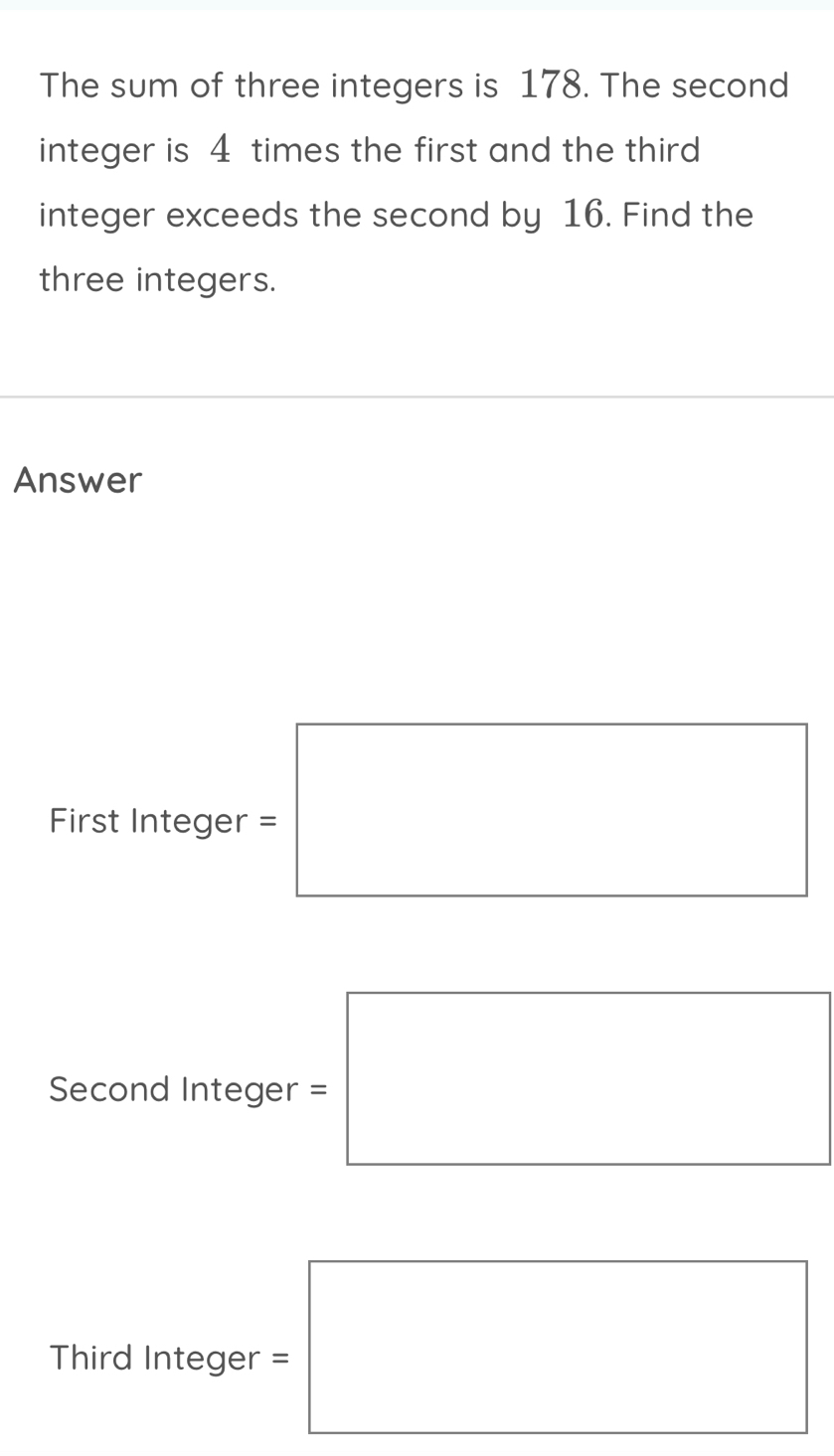 The sum of three integers is 178. The second 
integer is 4 times the first and the third 
integer exceeds the second by 16. Find the 
three integers. 
Answer 
First Intege r=□
Second Integer =□
x_ □ /□   
Third Intege =□