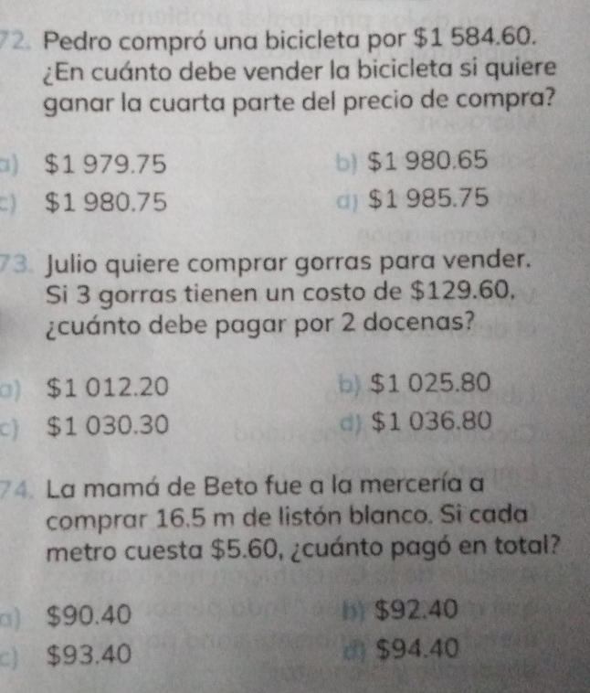 Pedro compró una bicicleta por $1 584.60.
¿En cuánto debe vender la bicicleta si quiere
ganar la cuarta parte del precio de compra?
□) $1 979.75 b) $1 980.65
$1 980.75 c) $1 985.75
73. Julio quiere comprar gorras para vender.
Si 3 gorras tienen un costo de $129.60.
¿cuánto debe pagar por 2 docenas?
□) $1 012.20 b) $1 025.80
c) $1 030.30 d) $1 036.80
74. La mamá de Beto fue a la mercería a
comprar 16.5 m de listón blanco. Si cada
metro cuesta $5.60, ¿cuánto pagó en total?
□) $90.40 b) $92.40
c) $93.40 ( $94.40