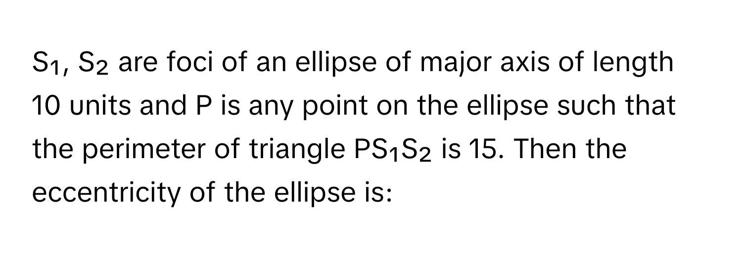 S₁, S₂ are foci of an ellipse of major axis of length 10 units and P is any point on the ellipse such that the perimeter of triangle PS₁S₂ is 15. Then the eccentricity of the ellipse is: