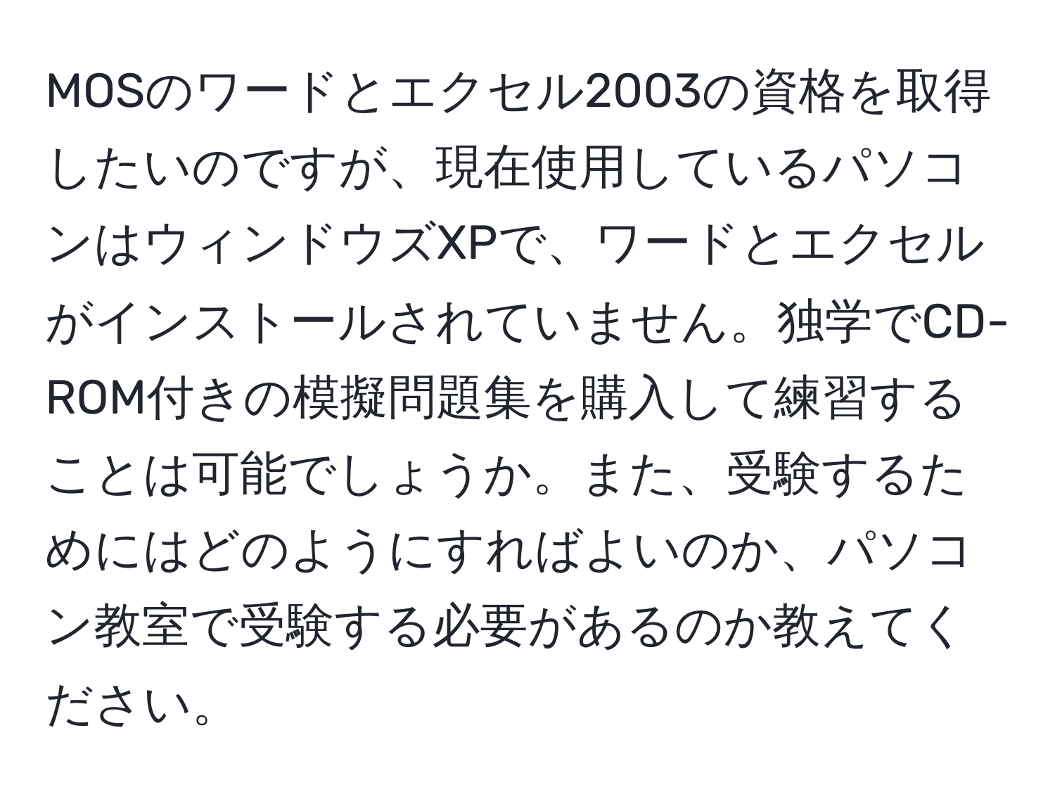 MOSのワードとエクセル2003の資格を取得したいのですが、現在使用しているパソコンはウィンドウズXPで、ワードとエクセルがインストールされていません。独学でCD-ROM付きの模擬問題集を購入して練習することは可能でしょうか。また、受験するためにはどのようにすればよいのか、パソコン教室で受験する必要があるのか教えてください。