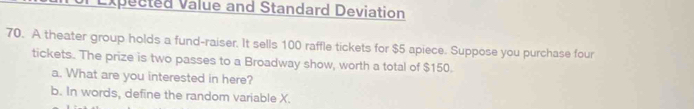 Expected Value and Standard Deviation 
70. A theater group holds a fund-raiser. It sells 100 raffle tickets for $5 apiece. Suppose you purchase four 
tickets. The prize is two passes to a Broadway show, worth a total of $150. 
a. What are you interested in here? 
b. In words, define the random variable X.