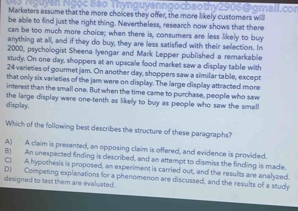 ogmail.cor
Marketers assume that the more choices they offer, the more likely customers will
be able to find just the right thing. Nevertheless, research now shows that there
can be too much more choice; when there is, consumers are less likely to buy
anything at all, and if they do buy, they are less satisfied with their selection. In
2000, psychologist Sheena Iyengar and Mark Lepper published a remarkable
study. On one day, shoppers at an upscale food market saw a display table with
24 varieties of gourmet jam. On another day, shoppers saw a similar table, except
that only six varieties of the jam were on display. The large display attracted more
interest than the small one. But when the time came to purchase, people who saw
the large display were one-tenth as likely to buy as people who saw the small
display.
Which of the following best describes the structure of these paragraphs?
A) A claim is presented, an opposing claim is offered, and evidence is provided.
B) An unexpected finding is described, and an attempt to dismiss the finding is made.
C) A hypothesis is proposed, an experiment is carried out, and the results are analyzed.
D) Competing explanations for a phenomenon are discussed, and the results of a study
designed to test them are evaluated.