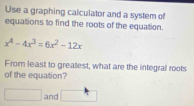 Use a graphing calculator and a system of 
equations to find the roots of the equation.
x^4-4x^3=6x^2-12x
From least to greatest, what are the integral roots 
of the equation? 
□ and □