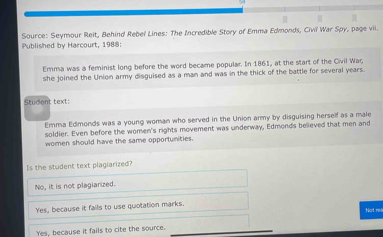 5B
Source: Seymour Reit, Behind Rebel Lines: The Incredible Story of Emma Edmonds, Civil War Spy, page vii.
Published by Harcourt, 1988:
Emma was a feminist long before the word became popular. In 1861, at the start of the Civil War,
she joined the Union army disguised as a man and was in the thick of the battle for several years.
Student text:
Emma Edmonds was a young woman who served in the Union army by disguising herself as a male
soldier. Even before the women's rights movement was underway, Edmonds believed that men and
women should have the same opportunities.
Is the student text plagiarized?
No, it is not plagiarized.
Yes, because it fails to use quotation marks.
Not rea
Yes, because it fails to cite the source.