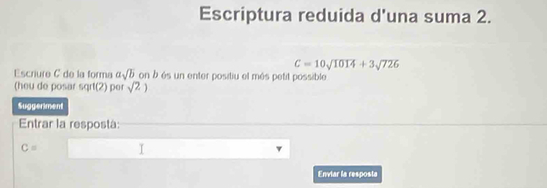 Escriptura reduida d'una suma 2.
C=10sqrt(1014)+3sqrt(726)
Escriure C de la forma asqrt(b) on b és un enter positiu el més petit possible 
(heu de posar sqrt (2) per sqrt(2))
Suggeriment 
Entrar la respostá:
C=
Enviar la resposta