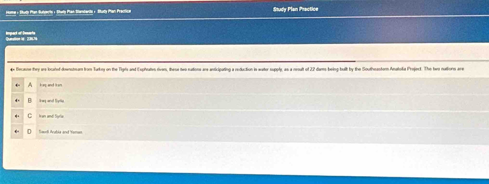 Home » Study Plan Subjects » Study Plan Standards » Study Plan Practice Study Plan Practice
Impact of Deserts
Question Id 23676
* Because they are located downstream from Turkey on the Tigris and Euphrates rivers, these two nations are anticipating a reduction in water supply, as a result of 22 dams being built by the Southeastern Anatolia Project. The two nations are
A Iraq and Iran
B Iraq and Syrla
C Iran and Syria
Saudi Arabia and Yemen