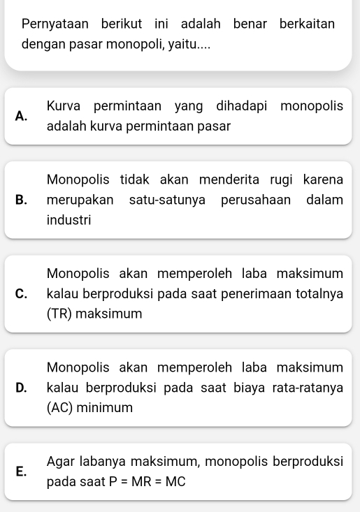 Pernyataan berikut ini adalah benar berkaitan
dengan pasar monopoli, yaitu....
A. Kurva permintaan yang dihadapi monopolis
adalah kurva permintaan pasar
Monopolis tidak akan menderita rugi karena
B. merupakan satu-satunya perusahaan dalam
industri
Monopolis akan memperoleh laba maksimum
C. kalau berproduksi pada saat penerimaan totalnya
(TR) maksimum
Monopolis akan memperoleh laba maksimum
D. kalau berproduksi pada saat biaya rata-ratanya
(AC) minimum
Agar labanya maksimum, monopolis berproduksi
E.
pada saat P=MR=MC