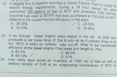 A logging firm in Isabella operates a Diese! Electric Plant to supply its
electric energy requirements. During a 24 hour period, the plant
consumed 250 galions of fuel at 80°F and produced 2900 kW-hrs
Industrial fuel used is 30°A PL and was purchased at P30.00/Ii at
Determine the overall thermal efficiency of the plant. 60°F
A. 26.08% C. 28.00%
B. 34.23% D. 18.46%
19. A six cylinder diesel engine when tested in the lab at 2000 rpm
produces a net brake force of 204 N with all its 6 cylinder firing on ly
but 163.6 N when on cylinder was cut-off. What is the mechanical
efficiency of the diesel engine if the break arm length is . 75m
A. 82.5% C. 88.5%
B. 84.14% D. 91%
20. How many days would an inventory of 1000 bbl of fuel oil with a
relative density of 0.90 at an evaporating temperature of 35°C is