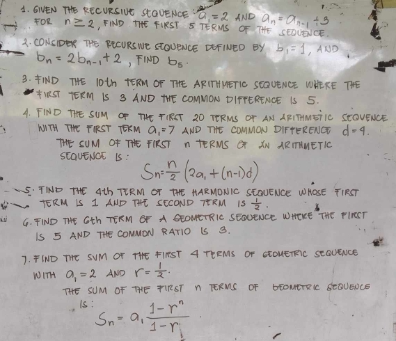 GVEN THE RECURSINE StaUENCE a_1=2 AND a_n=a_n-1+3
FOR n≥ 2 FIND THE FIRST S TERMS OF THE SEDUEICE 
2. CONSIDER THE PECURS NE StOUENCE EEFINED BY b_1=1,AND
b_n=2b_n-1+2 , FIND b_5. 
3. ND THE 10th TERM OF THE ARITTHHETIC SEQUENCE WHEKE THE 
IRST TERM 1S 3 AND THE COMMON DIFTERENCE IS 5. 
A. FIND THE SUM OF THE TIRCT 2O TERMS OF AN APITMEiIC SEOVENCE 
WITH THE FIRST TERM a_1=7 AND THE COMMON DIFTERENGT d=4. 
THSUM OF THE FIRST n TERMS GT XN ARTHMETIO 
SEavENGE 15: S_n= n/2 (2a_1+(n-1)d)
5. TIND THE 4th TERM OT THE HARMONIC SEGUENCE WHOSE TIRST 
TERM IS 1 AND THE SECOND TERM IS  1/2 . 
it G. FIND THE Gth TERM OF A GEOMETRIC SEOUENCE WHERE THE FIRRST 
IS 5 AND THE COMMON RATIO IS 3. 
7. FIND THE SUM OT THE FIRST A TEEMS OF StOUETRIC SCOUENCE 
WITH a_1=2 AND r= 1/2 . 
THE SUM OF THE TIRST N TERMS OF GEOMETRIC SEOUEOCE 
Is: S_n=a_1frac 1-r^n1-r_1