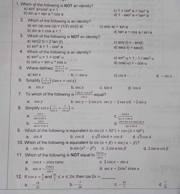 Which of the following is NOT an identity?
a) sin^2a+cos^2a=1 c) 1+cot^2a=csc^2a
b) sin a=tan a^*cos a
d) 1-sec^2a=tan^2a
2. Which of the following is an identity?
a) sin (a)cos (a)=(1/2)sin (2a) c) sin (-a)=sin a
b) sin a+cos a=1 d) tan a=cos a/sin a
3. Which of the following is NOT an identity?
a) tan (2t)=2tan (t) c) sin (-t)=-sin (t)
b) sin^2a=1-cos^2a d) sec (-t)=sec (t)
4. Which of the following is an identity?
a) sin^2u=1+cos^2u
c) sin^2u=1-1/sec^2u
b) cot u=sin u^*cos u d) cos (-u)=-cos u
5. Where defined,  (csc x-1)/sin x-1 = _ .
a) sin x b. -sin x c) csc x d. -csc x
6. Simplify ( 1/csc x )(tan x+cot x)
a. sin x b. sec x C. tan x d. cos x
7. To which of the following is frac (sin y-cos y)^2cos y equal?
a. sec y b. sec y-2sin y C sec y-2 tan yd.-2sin y
8. Simplify cot x( 1/sec x + 1/csc x )=
a.  cot x/sec xcsc x   2cot x/sec x+csc x 
C.
b.  cot x/sec x+csc x   (cot xsec x+cot xcsc x)/sec xcsc x 
d.
9. Which of the following is equivalent to sin (A+30°)+cos (A+60°)
a. sin A b. cos A C. sqrt(3).sin A+cos A d. sqrt(3)cos A
10. Which of the following is equivalent to sin (alpha +beta )+sin (alpha -beta ) ?
a. sin 2alpha b sin (alpha^2-beta^2) C. 2sin alpha sin beta d. 2sin alpha cos beta
11. Which of the following is NOT equal to  cos 2x/cos x  ?
⊥a. cos x-sin xtan x C. 2cos x-sin x
b. sec x- 2sin x/cot x 
d. sec x-2sin^2xtan x
12. If cos x= 4/5  and  3π /2 ≤ x≤ 2π , then tan 2x= _
a. - 24/25  b. - 7/24  C. - 24/7  d.  7/25 