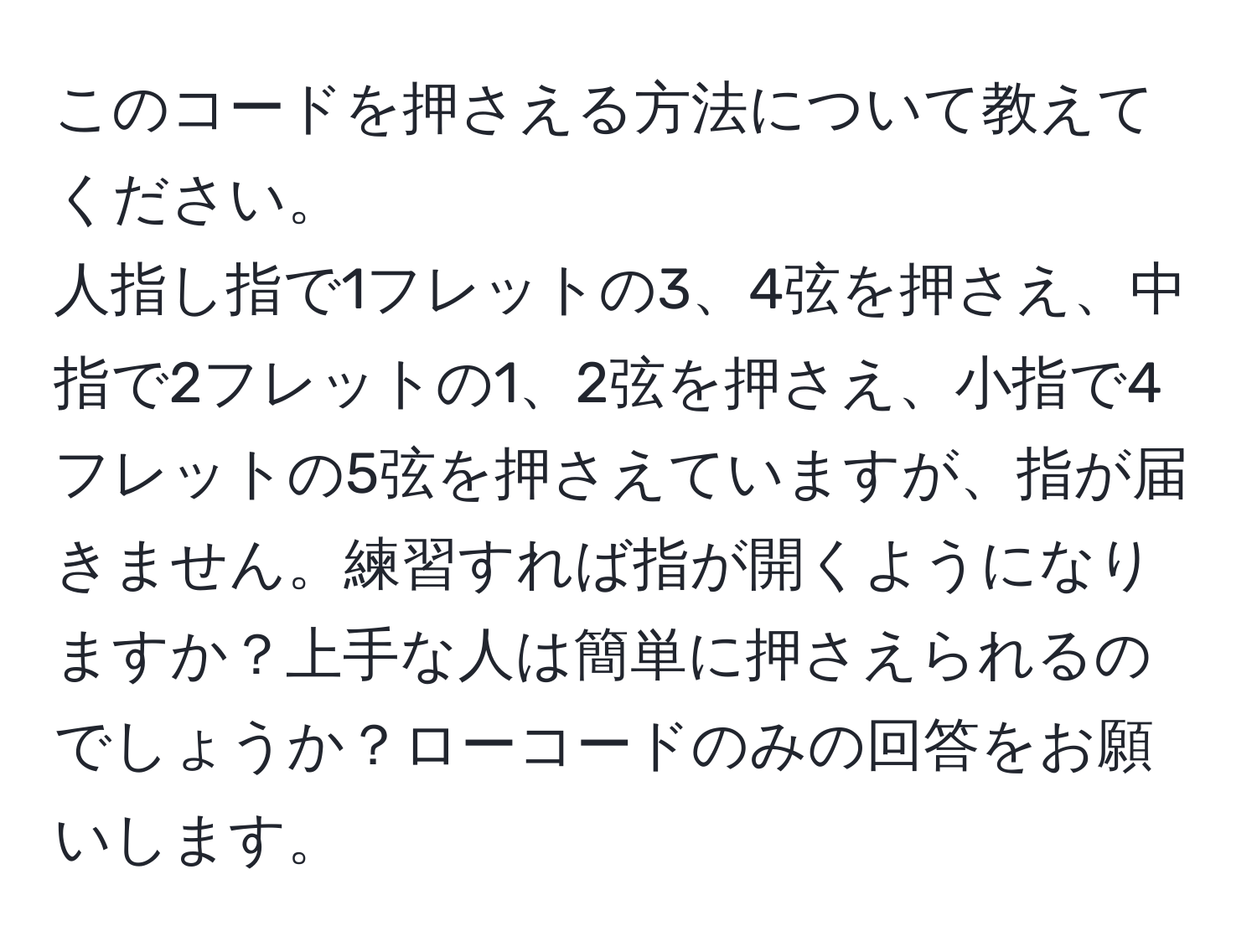 このコードを押さえる方法について教えてください。  
人指し指で1フレットの3、4弦を押さえ、中指で2フレットの1、2弦を押さえ、小指で4フレットの5弦を押さえていますが、指が届きません。練習すれば指が開くようになりますか？上手な人は簡単に押さえられるのでしょうか？ローコードのみの回答をお願いします。