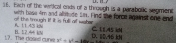 D. 8.7
16. Each of the vertical ends of a through is a parabolic segment
with base 4m and altitude 1m. Find the force against one end
of the trough if it is full of water
A. 11.43 kN C. 11.45 kN
B. 12.44 kN D. 10.46 kN
17. The closed curve x^2+y^2-14x-1