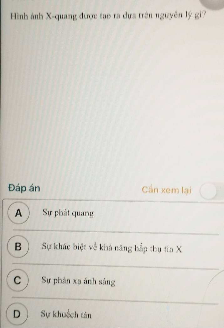 Hình ảnh X -quang được tạo ra dựa trên nguyên lý gi?
Đáp án Cần xem lại
A  Sự phát quang
B ) Sự khác biệt về khả năng hấp thụ tia X
C Sự phản xạ ánh sáng
D Sự khuếch tán