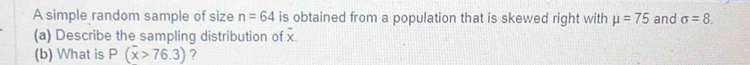 A simple random sample of size n=64 is obtained from a population that is skewed right with mu =75 and sigma =8. 
(a) Describe the sampling distribution of x. 
(b) What is P(overline x>76.3) ?