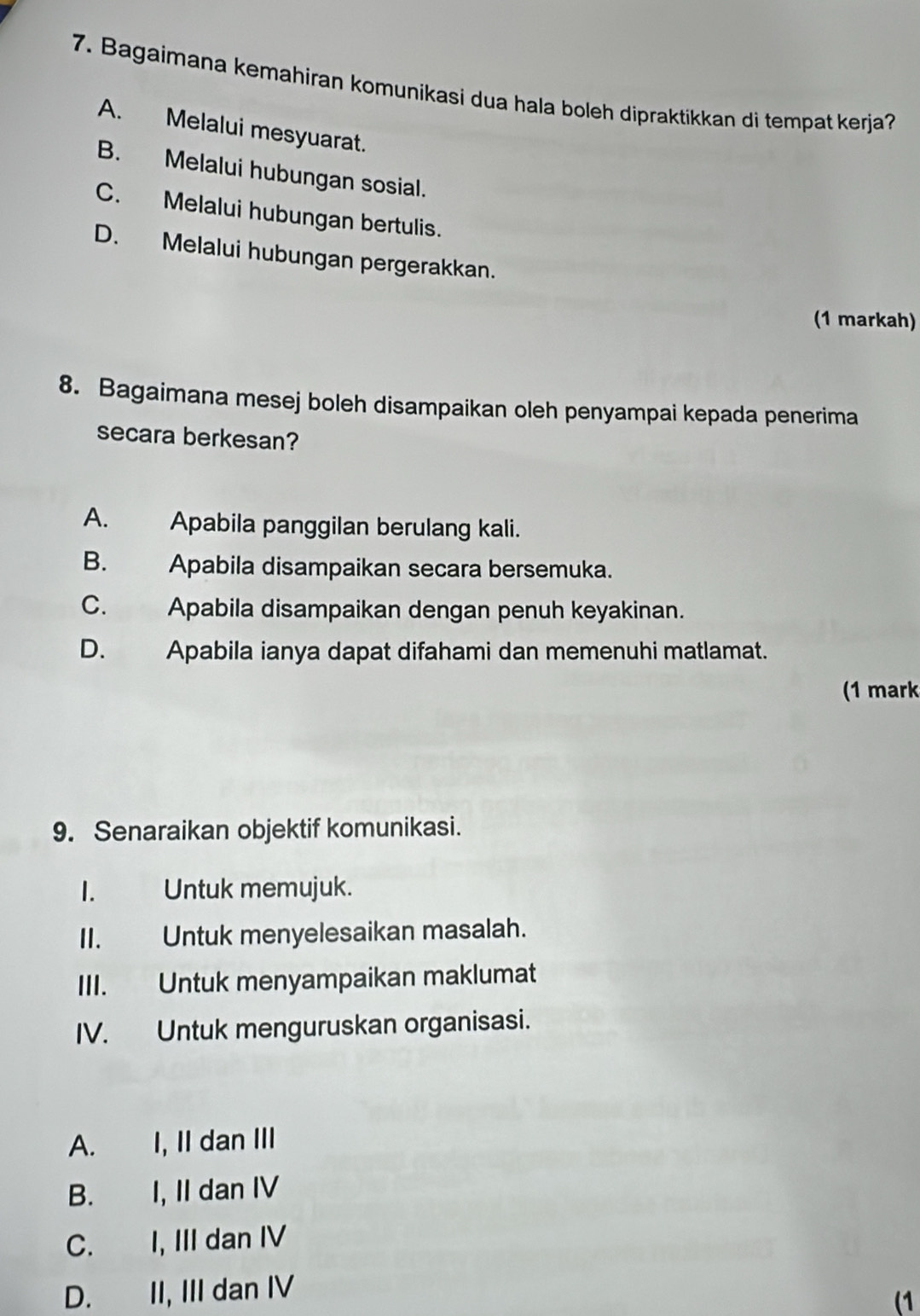 Bagaimana kemahiran komunikasi dua hala boleh dipraktikkan di tempat kerja?
A. Melalui mesyuarat.
B. Melalui hubungan sosial.
C. Melalui hubungan bertulis.
D. Melalui hubungan pergerakkan.
(1 markah)
8. Bagaimana mesej boleh disampaikan oleh penyampai kepada penerima
secara berkesan?
A. Apabila panggilan berulang kali.
B. Apabila disampaikan secara bersemuka.
C. Apabila disampaikan dengan penuh keyakinan.
D. Apabila ianya dapat difahami dan memenuhi matlamat.
(1 mark
9. Senaraikan objektif komunikasi.
I. Untuk memujuk.
II. Untuk menyelesaikan masalah.
III. Untuk menyampaikan maklumat
IV. Untuk menguruskan organisasi.
A. I, II dan III
B. I, II dan IV
C. I, III dan IV
D. II, III dan IV
(1