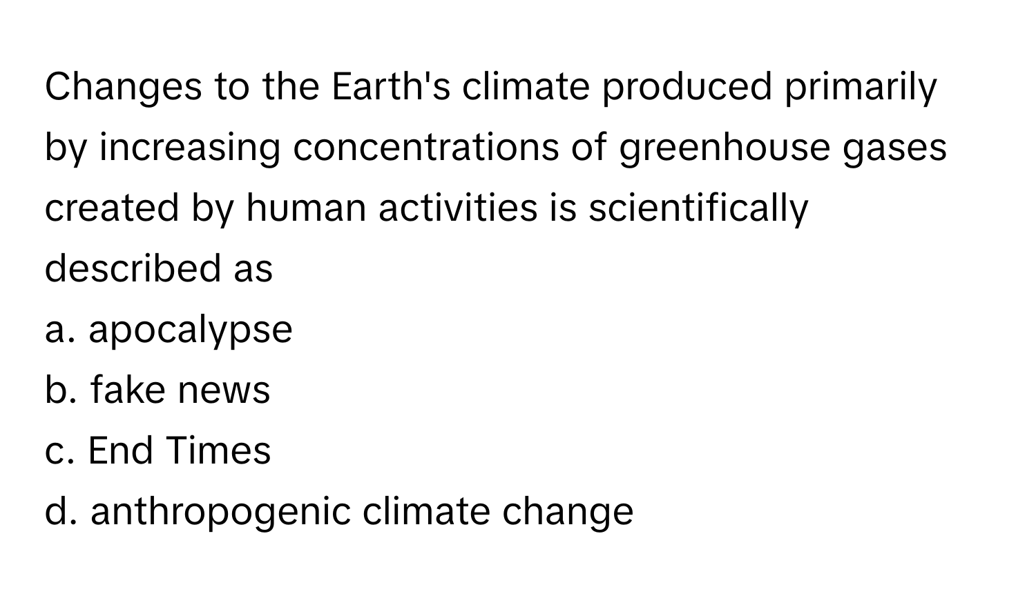 Changes to the Earth's climate produced primarily by increasing concentrations of greenhouse gases created by human activities is scientifically described as 
a. apocalypse
b. fake news
c. End Times
d. anthropogenic climate change