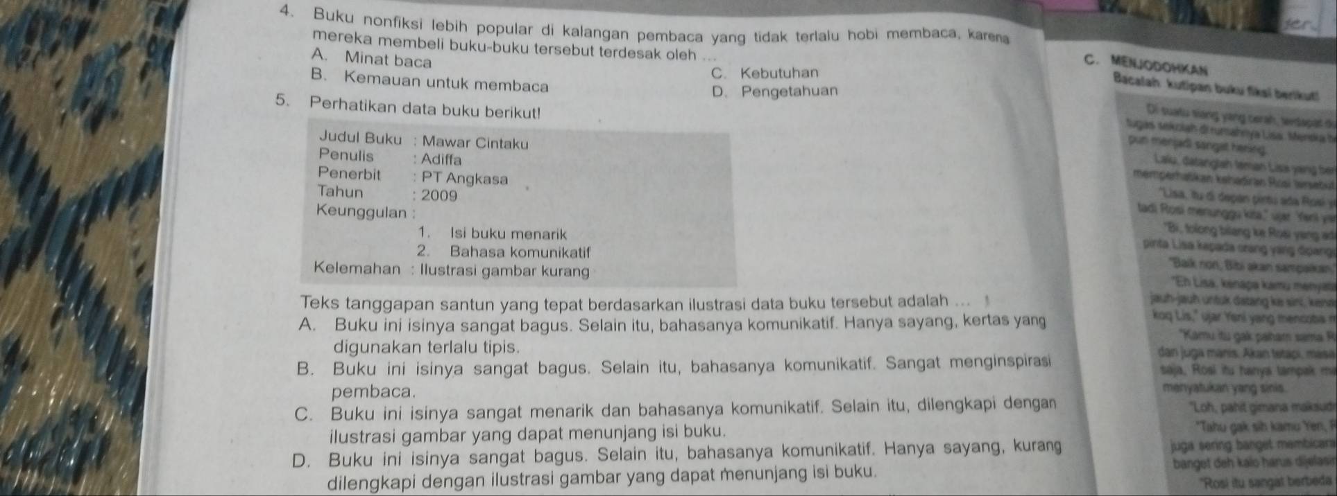 Buku nonfiksi lebih popular di kalangan pembaca yang tidak terlalu hobi membaca, kara
mereka membeli buku-buku tersebut terdesak oleh ...
A. Minat baca
C. MENJODOHKAN
C. Kebutuhan
B. Kemauan untuk membaca
Bacalah kutipan buku fiksi berikut!
D. Pengetahuan
5. Perhatikan data buku berikut!
Di suatu siang yang cerah, tendapat de
tugas sekoiah di rumahnya Lisa. Mendka h
Judul Buku : Mawar Cintaku
pun menjadi sangat hering.
Penulis Adiffa
Laiu, datanglah teman Lisa yang ber
Penerbit PT Angkasa
memperhatikan kehadiran Roai tersebul
Lisa, tu di depan pintú ada Rosi y
Keunggulan :
tadi Rosí menunggu kita," üjar Yeni ye
Tahun 2009 'Bi, folong bilang ke Rosi yang ad
1. Isi buku menarik
2. Bahasa komunikatif
pinta Lisa kapada crang yang đpangi
Kelemahan : Ilustrasi gambar kurang
'Baik non, Bibi akan sampaikan,'
''Eh Lisa, kenapa kamų menyata
Teks tanggapan santun yang tepat berdasarkan ilustrasi data buku tersebut adalah ... jauh-jauh untuk datang ke sini, kena
koq Lis," ujar Yeni yang mencoba m
A. Buku ini isinya sangat bagus. Selain itu, bahasanya komunikatif. Hanya sayang, kertas yang *Kamu tu gak paham sama R
digunakan terlalu tipis. dan juga manis. Akan tetapi, masa
B. Buku ini isinya sangat bagus. Selain itu, bahasanya komunikatif. Sangat menginspirasi saja, Rosi itu hanya tampak mi
pembaca.
menyatukan yang sinis.
C. Buku ini isinya sangat menarik dan bahasanya komunikatif. Selain itu, dilengkapi dengan "Loh, pahit gimana maksudi
ilustrasi gambar yang dapat menunjang isi buku. *Tahu gak sih kamu Yen, F
D. Buku ini isinya sangat bagus. Selain itu, bahasanya komunikatif. Hanya sayang, kurang juga sering banget membicara
dilengkapi dengan ilustrasi gambar yang dapat menunjang isi buku. banget deh kalo harus dijelasir
"Rosi itu sangat berbeda