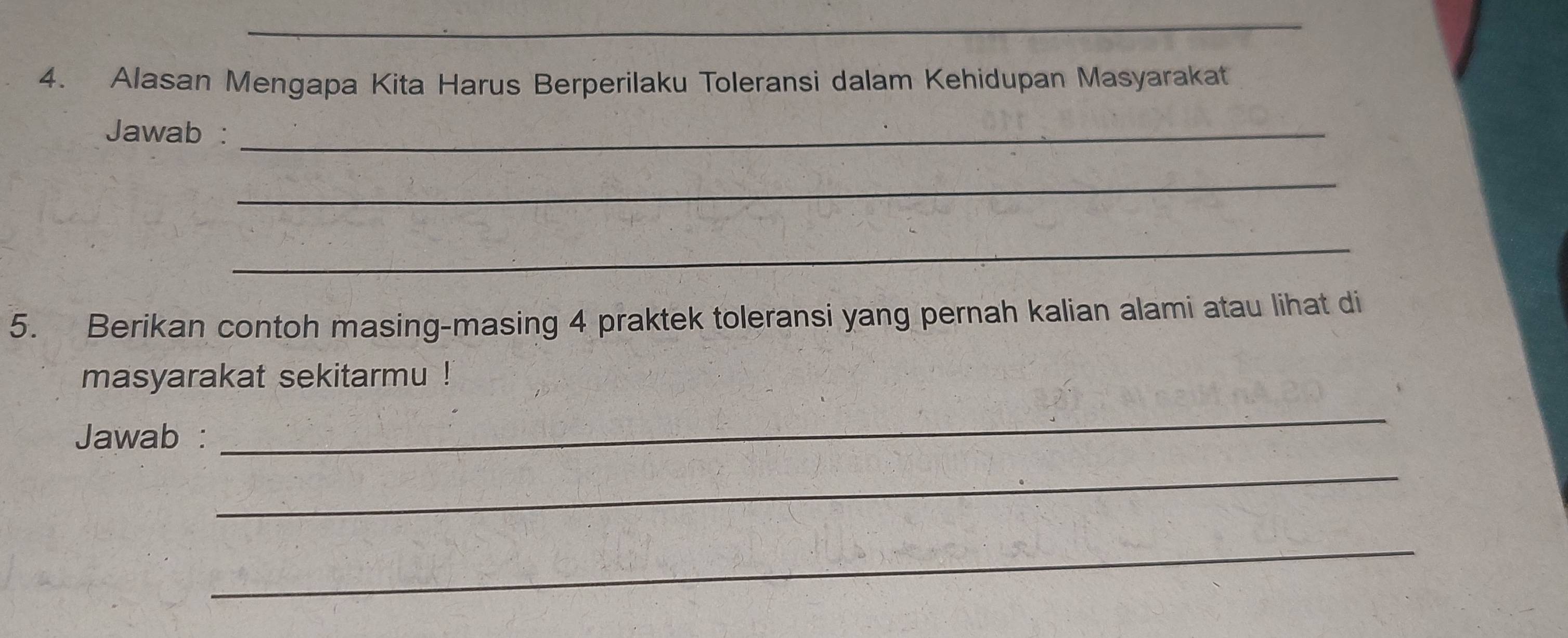 Alasan Mengapa Kita Harus Berperilaku Toleransi dalam Kehidupan Masyarakat 
Jawab :_ 
_ 
_ 
5. Berikan contoh masing-masing 4 praktek toleransi yang pernah kalian alami atau lihat di 
masyarakat sekitarmu ! 
Jawab : 
_ 
_ 
_