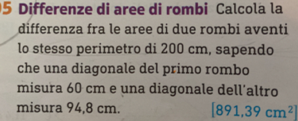 Differenze di aree di rombi Calcola la 
differenza fra le aree di due rombi aventi 
lo stesso perimetro di 200 cm, sapendo 
che una diagonale del primo rombo 
misura 60 cm e una diagonale dell’altro 
misura 94,8 cm. [891,39cm^2]