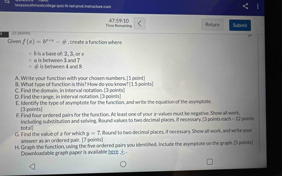 texassouthmostcollege.quiz-lti-iad-prod.instructure.com 
47:59:10 
Time Remaining Return Submit 
35 points 
N 
Given f(x)=b^(x+a)-# , create a function where 
b is a base of: 2, 3, or e 
a is between 3 and 7
# is between 4 and 8
A. Write your function with your chosen numbers. [1 point] 
B. What type of function is this? How do you know? [1.5 points] 
C. Find the domain, in interval notation. [3 points] 
D. Find the range, in interval notation. [3 points] 
E. Identify the type of asymptote for the function, and write the equation of the asymptote. 
[3 points] 
F. Find four ordered pairs for the function. At least one of your x -values must be negative. Show all work, 
including substitution and solving. Round values to two decimal places, if necessary. [3 points each - 12 points 
total] 
G. Find the value of x for which y=7. Round to two decimal places, if necessary. Show all work, and write your 
answer as an ordered pair. [7 points] 
H. Graph the function, using the five ordered pairs you identified. Include the asymptote on the graph. [5 points] 
Downloadable graph paper is available here