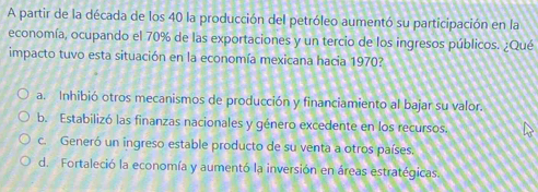 A partir de la década de los 40 la producción del petróleo aumentó su participación en la
economía, ocupando el 70% de las exportaciones y un tercio de los ingresos públicos. ¿Qué
impacto tuvo esta situación en la economía mexicana hacia 1970?
a. Inhibió otros mecanismos de producción y financiamiento al bajar su valor.
b. Estabilizó las finanzas nacionales y género excedente en los recursos.
c. Generó un ingreso estable producto de su venta a otros países.
d. Fortaleció la economía y aumentó la inversión en áreas estratégicas.