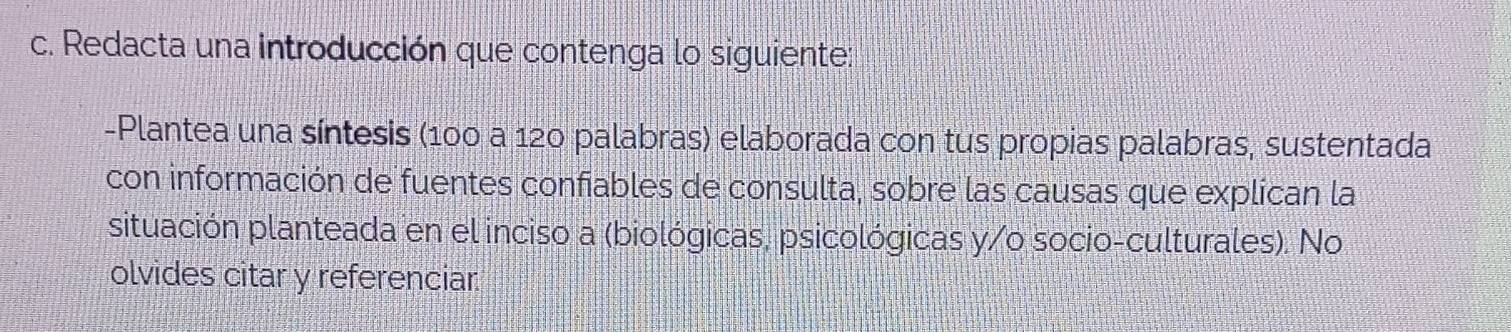 Redacta una introducción que contenga lo siguiente: 
-Plantea una síntesis (100 a 120 palabras) elaborada con tus propias palabras, sustentada 
con información de fuentes confiables de consulta, sobre las causas que explican la 
situación planteada en el inciso a (biológicas, psicológicas y/o socio-culturales). No 
olvides citar y referenciar