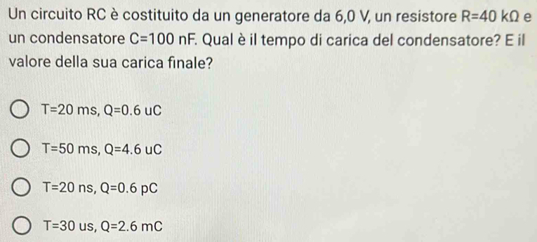 Un circuito RC è costituito da un generatore da 6,0 V, un resistore R=40kOmega e
un condensatore C=100nF. Qual è il tempo di carica del condensatore? E il
valore della sua carica finale?
T=20ms, Q=0.6uC
T=50ms, Q=4.6uC
T=20ns, Q=0.6pC
T=30us, Q=2.6mC