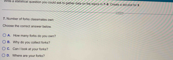 Write a statistical question you could ask to gather data on the topics in 7-8. Create a dot plot for 9.
7. Number of forks classmates own
Choose the correct answer below.
A. How many forks do you own?
B. Why do you collect forks?
C. Can I look at your forks?
D. Where are your forks?