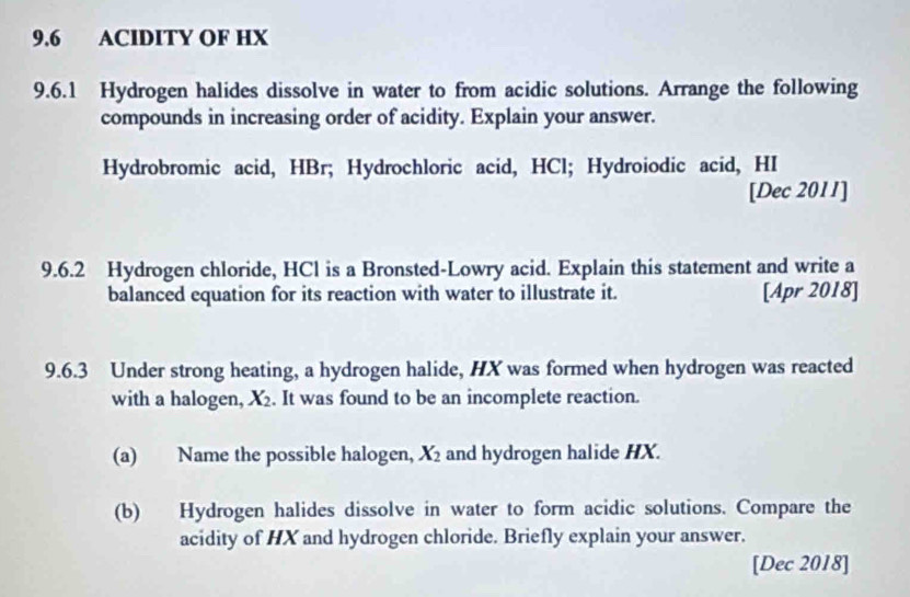 9.6 ACIDITY OF HX
9.6.1 Hydrogen halides dissolve in water to from acidic solutions. Arrange the following 
compounds in increasing order of acidity. Explain your answer. 
Hydrobromic acid, HBr; Hydrochloric acid, HCl; Hydroiodic acid, HI 
[Dec 2011] 
9.6.2 Hydrogen chloride, HCl is a Bronsted-Lowry acid. Explain this statement and write a 
balanced equation for its reaction with water to illustrate it. [Apr 2018] 
9.6.3 Under strong heating, a hydrogen halide, HX was formed when hydrogen was reacted 
with a halogen, X_2. It was found to be an incomplete reaction. 
(a) Name the possible halogen, X_2 and hydrogen halide HX. 
(b) Hydrogen halides dissolve in water to form acidic solutions. Compare the 
acidity of HX and hydrogen chloride. Briefly explain your answer. 
[Dec 2018]