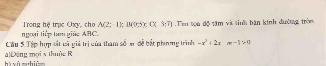 Trong hệ trục Oxy, cho A(2;-1); B(0;5); C(-3;7).Tìm tọa độ tâm và tính bán kính đường tròn
ngoại tiếp tam giác ABC.
Câu 5.Tập hợp tất cả giá trị của tham số m để bất phương trình -x^2+2x-m-1>0
a)Đúng mọi x thuộc R
h) vô nghiêm